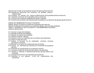 46.8 Conocer el origen de las glándulas anexas del aparato genital femenino.
46.9 Recordar las estructuras que conforman los genitales externos
indiferenciados.
46.10 Explicar los factores que inducen la diferenciación de los genitales externos femeninos.
46.11 Describir la formación de los genitales externos femeninos.
46.12 Conocer las formaciones vestigiales del aparato urogenital.
46.13 Conocer las anomalías más frecuentes que se presentan en el desarrollo del aparato genital femenino.
UNIDAD XIII. MEMBRANAS FETALES Y PLACENTA.
Objetivo General: Al finalizar la Unidad XIII el estudiante será capaz de:
Describir el desarrollo de la placenta, las membranas fetales y sus anomalías congénitas.
TEMA 47. DESARROLLO DE LA PLACENTA Y LAS MEMBRANAS OVULARES
Objetivos Operacionales:
47.1 Conocer el origen del trofoblasto
47.2 Recordar la división del trofoblasto
47.3 Describir la evolución del trofoblasto.
47.4 Explicar la reacción decidual.
47.5 Conocer el inicio y la importancia de la circulación útero-placentaria.
47.6 Indicar el origen del corion.
47.7 Explicar la formación de las vellosidades coriónicas primarias,
secundarias y terciarias.
47.8 Describir la formación de los diferentes tipos de decidua.
47.9 Conocer los elementos que intervienen en la formación de la placenta
definitiva.
47.10 Describir las características de una placenta a término.
47.11 Conocer el origen de amnios del saco vitelino y del alantoides.
47.12 Explicar la evolución e importancia del amnios, del saco vitelino y del
alantoides.
47.13 Conocer las funciones más importantes de la placenta.
47.14 Identificar en una placenta “in vivo” las características más
importantes.
 