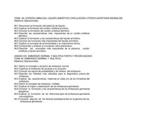TEMA 48. CORDÓN UMBILICAL LÍQUIDO AMNIÓTICO CIRCULACIÓN UTEROPLACENTARIA ANOMALÍAS.
Objetivos Operacionales:
48.1 Reconocer la formación del pedículo de fijación.
48.2 Explicar la formación del cordón umbilical primitivo.
48.3 Conocer la formación del cordón umbilical definitivo.
48.4 Describir las características más importantes de un cordón umbilical
definitivo.
48.5 Explicar la formación y las características del líquido amniótico.
48.6 Conocer las funciones más importantes del líquido amniótico.
48.7 Explicar el concepto de amniocentésis y su importancia clínica.
48.8 Comprender y analizar la circulación útero-placentaria.
48.9 Describir las anomalías más importantes de la placenta, cordón
umbilical y líquido amniótico.
UNIDAD XIV. EMBARAZO NORMAL Y MÚLTIPLE PARTO Y RECIÉN NACIDO.
TEMA 49. EMBARAZO NORMAL Y MÚLTIPLE.
Objetivos Operacionales:
49.1 Definir el concepto y duración de embarazo normal.
49.2 Clasificar el embarazo de acuerdo a su duración.
49.3 Conocer los signos de probabilidad y de certeza del embarazo.
49.4 Describir los métodos más utilizados para el diagnóstico precoz del
embarazo
49.5 Explicar las características maternas en cada uno de los trimestres del
embarazo.
49.6 Definir el concepto de embarazo múltiple.
49.7 Explicar el origen y clasificación de los embarazos gemelares
49.8 Conocer la formación y las características de los embarazos gemelares
dicigóticos.
49.9 Explicar la formación de los diferentes tipos de embarazos gemelares
monocigóticos.
49.10 Conocer algunos de los factores predisponentes en la génesis de los
embarazos gemelares...
 
