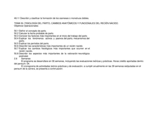 49.11 Describir y clasificar la formación de los siameses o monstruos dobles.
TEMA 50. FISIOLOGÍA DEL PARTO, CAMBIOS ANATÓMICOS Y FUNCIONALES DEL RECIÉN NACIDO.
Objetivos Operacionales:
50.1 Definir el concepto de parto.
50.2 Calcular la fecha probable de parto.
50.3 Conocer los factores más importantes en el inicio del trabajo del parto.
50.4 Explicar los fenómenos activos y pasivos del parto, mecanismos del
parto.
50.5 Explicar los períodos del parto.
50.6 Describir las características más importantes de un recién nacido.
50.7 Explicar los cambios fisiológicos más importantes que ocurren en el
recién nacido.
50.8 Describir los aspectos más importantes de la valoración neurológica
postnatal.
2.6 Semanas
El programa se desarrollara en 39 semanas, incluyendo las evaluaciones teóricas y prácticas. Horas crédito aportadas dentro
del pensum: 04.
El cronograma de actividades teórico prácticas y de evaluación, a cumplir anualmente en las 39 semanas estipuladas en el
pensum de la carrera, se presenta a continuación:
 