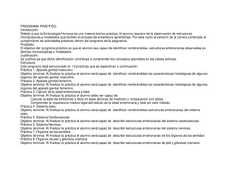 PROGRAMA PRÁCTICO:
Introducción:
Debido a que la Embriología Humana es una materia teórico práctica, el alumno requiere de la observación de estructuras
microscópicas y modelados que faciliten el proceso de enseñanza aprendizaje. Por esta razón el pensum de la carrera contempla el
cumplimiento de actividades prácticas dentro del programa de la asignatura.
Propósito:
El objetivo del programa práctico es que el alumno sea capaz de identificar nombrándolas, estructuras embrionarias observadas en
láminas microscópicas y modelados.
Justificación:
Se justifica ya que dicha identificación contribuye a comprender los conceptos aportados en las clases teóricas.
Estructura:
Este programa está estructurado en 13 prácticas que se especifican a continuación.
Práctica 1. Aparato genital masculino
Objetivo terminal: Al finalizar la práctica el alumno será capaz de identificar nombrándolas las características histológicas de algunos
órganos del aparato genital masculino.
Práctica 2. Aparato genital femenino
Objetivo terminal: Al finalizar la práctica el alumno será capaz de identificar nombrándolas las características histológicas de algunos
órganos del aparato genital femenino.
Práctica 3: Cálculo de la edad embrionaria y fetal
Objetivo terminal: Al finalizar la práctica el alumno debe ser capaz de:
Calcular la edad de embriones y fetos en base técnicas de medición y comparación con tablas
Comprender la importancia médico legal del cálculo de la edad embrionaria y fetal por este método.
Práctica 4: Sistema óseo
Objetivo terminal: Al finalizar la práctica el alumno será capaz de identificar nombrándolas estructuras embrionarias del sistema
óseo.
Práctica 5: Sistema Cardiovascular
Objetivo terminal: Al finalizar la práctica el alumno será capaz de describir estructuras embrionarias del sistema cardiovascular.
Práctica 6: Sistema Nervioso
Objetivo terminal: Al finalizar la práctica el alumno será capaz de describir estructuras embrionarias del sistema nervioso.
Práctica 7: Órganos de los sentidos
Objetivo terminal: Al finalizar la práctica el alumno será capaz de describir estructuras embrionarias de los órganos de los sentidos
Práctica 8: Órganos de piel y glándula mamaria
Objetivo terminal: Al finalizar la práctica el alumno será capaz de describir estructuras embrionarias de piel y glándula mamaria
 