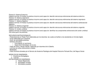 Práctica 9: Sistema Endocrino
Objetivo terminal: Al finalizar la práctica el alumno será capaz de describir estructuras embrionarias del sistema endocrino.
Práctica 10: Sistema respiratorio
Objetivo terminal: Al finalizar la práctica el alumno será capaz de describir estructuras embrionarias del sistema respiratorio
Práctica 11: Sistema Digestivo
Objetivo terminal: Al finalizar la práctica el alumno será capaz de describir estructuras embrionarias del sistema cardiovascular
digestivo.
Práctica 12: Sistema Urogenital
Objetivo terminal: Al finalizar la práctica el alumno será capaz de describir estructuras embrionarias del sistema urogenital.
Práctica 13: Cordón umbilical
Objetivo terminal: Al finalizar la práctica el alumno será capaz de identificar los componentes embrionarios del cordón umbilical.
(Se anexa guión de prácticas)
RECURSOS INSTRUCCIONALES
- Presentaciones en Power Point elaboradas por los docentes, las cuales se facilitan a los estudiantes en formato digital.
- Guías elaboradas por el docente.
- Guión de actividades prácticas.
- Software educativo:
o Fecundación al nacimiento
o Desarrollo Embriológico de la cara.
- Vídeo de Parto y Recién Nacido, elaborado por docentes de la Cátedra.
- Láminas de cortes embrionarios y fetales.
- Modelados
- Fetos Humanos donados por el Servicio de Anatomía Patológica del Hospital Patrocinio Peñuela Ruiz, del Seguro Social.
MODELOS DE ENSEÑANZA:
1. Enseñanza Andragógica.
2. Tutorías.
ESTRATEGIAS DE ENSEÑANZA:
a. Clases Magistrales
b. Actividades virtuales
c. Actividades grupales
 