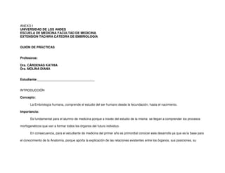 ANEXO I
UNIVERSIDAD DE LOS ANDES
ESCUELA DE MEDICINA FACULTAD DE MEDICINA
EXTENSIÓN TÁCHIRA CÁTEDRA DE EMBRIOLOGÍA
GUIÓN DE PRÁCTICAS
Profesoras:
Dra. CÁRDENAS KATHIA
Dra. MOLINA DIANA
Estudiante:_________________________________
INTRODUCCIÓN
Concepto:
La Embriología humana, comprende el estudio del ser humano desde la fecundación, hasta el nacimiento.
Importancia:
Es fundamental para el alumno de medicina porque a través del estudio de la misma se llegan a comprender los procesos
morfogenéticos que van a formar todos los órganos del futuro individuo.
En consecuencia, para el estudiante de medicina del primer año es primordial conocer este desarrollo ya que es la base para
el conocimiento de la Anatomía, porque aporta la explicación de las relaciones existentes entre los órganos, sus posiciones, su
 