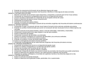 4. Entender los mecanismos de formación de los diferentes órganos del cuerpo.
5. Conocer las anomalías osteomusculares más frecuentes e identificar en fetos algunas de estas anomalías.
UNIDAD VI. SISTEMA CIRCULATORIO.
1. Describir la formación de los primeros vasos sanguíneos y comprender su evolución para formar el asa cardiaca.
2. Comprender los mecanismos morfogenéticos que ocurren en el desarrollo del corazón.
3. Conocer las bases fundamentales en el desarrollo de las principales arterias del cuerpo.
4. Explicar el desarrollo del sistema venoso intraembrionario.
5. Comprender la circulación fetal.
6. Entender la formación del sistema linfático.
7. Interpretar el mecanismo embriológico causante de las anomalías congénitas más frecuentes del sistema cardiovascular.
UNIDAD VII. SISTEMA NERVIOSO.
1. Comprender el origen y la evolución del tubo neural hasta la formación de las vesículas cerebrales secundarias.
2. Entender los cambios morfofuncionales que ocurren en la evolución del tubo neural para formar la médula espinal y las
meninges.
3. Explicar la evolución de las placas basales y alares a nivel del mielencéfalo, metencéfalo y mesencéfalo.
4. Comprende la transformación de la capa marginal a nivel del tallo encefálico.
5. Explicar el desarrollo del cerebelo.
6. Comprender la evolución del diencéfalo y sus derivados.
7. Analizar los cambios morfológicos en la evolución del telencéfalo y las comisuras cerebrales.
8. Describir la formación y función de los plexos coroideos.
9. Entender la circulación y función del líquido céfalo raquídeo.
10. Explicar la embriogénesis del sistema nervioso periférico.
11. Comprender la embriogénesis de las malformaciones congénitas más frecuentes del sistema nervioso.
UNIDAD VIII. ORGANOS SENSORIALES.
1. Comprender los procesos que ocurren en el desarrollo del aparato visual.
2. Analizar los cambios morfogenéticos en el desarrollo del aparato auditivo.
3. Conocer las anomalías más frecuentes del ojo y del oído.
4. Describir el desarrollo de los aparatos olfatorio y gustativo.
5. Comprender el desarrollo de la piel y sus anexos y conocer las anomalías más frecuentes que pueden presentarse.
6. Explicar el desarrollo de la glándula mamaria y las malformaciones congénitas más frecuentes.
7. Interpretar los cambios morfológicos y funcionales de la glándula mamaria en las diferentes etapas de la vida.
UNIDAD IX. SISTEMA ENDOCRINO.
1. Explicar la evolución del aparato branquial.
2. Explicar el desarrollo de las glándulas tiroides, paratiroides, timo y suprarrenales.
 
