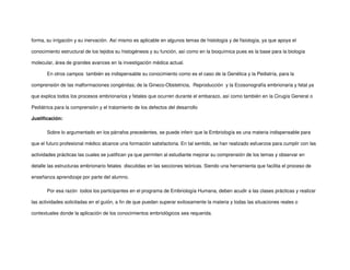 forma, su irrigación y su inervación. Así mismo es aplicable en algunos temas de histología y de fisiología, ya que apoya el
conocimiento estructural de los tejidos su histogénesis y su función, así como en la bioquímica pues es la base para la biología
molecular, área de grandes avances en la investigación médica actual.
En otros campos también es indispensable su conocimiento como es el caso de la Genética y la Pediatría, para la
comprensión de las malformaciones congénitas; de la Gineco-Obstetricia, Reproducción y la Ecosonografía embrionaria y fetal ya
que explica todos los procesos embrionarios y fetales que ocurren durante el embarazo, así como también en la Cirugía General o
Pediátrica para la comprensión y el tratamiento de los defectos del desarrollo
Justificación:
Sobre lo argumentado en los párrafos precedentes, se puede inferir que la Embriología es una materia indispensable para
que el futuro profesional médico alcance una formación satisfactoria. En tal sentido, se han realizado esfuerzos para cumplir con las
actividades prácticas las cuales se justifican ya que permiten al estudiante mejorar su comprensión de los temas y observar en
detalle las estructuras embrionario fetales discutidas en las secciones teóricas. Siendo una herramienta que facilita el proceso de
enseñanza aprendizaje por parte del alumno.
Por esa razón todos los participantes en el programa de Embriología Humana, deben acudir a las clases prácticas y realizar
las actividades solicitadas en el guión, a fin de que puedan superar exitosamente la materia y todas las situaciones reales o
contextuales donde la aplicación de los conocimientos embriológicos sea requerida.
 