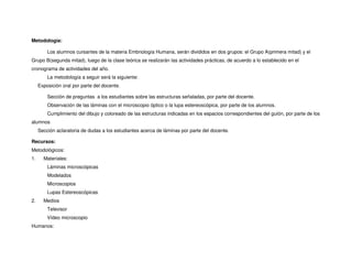 Metodología:
Los alumnos cursantes de la materia Embriología Humana, serán divididos en dos grupos: el Grupo A(primera mitad) y el
Grupo B(segunda mitad), luego de la clase teórica se realizarán las actividades prácticas, de acuerdo a lo establecido en el
cronograma de actividades del año.
La metodología a seguir será la siguiente:
Exposición oral por parte del docente.
Sección de preguntas a los estudiantes sobre las estructuras señaladas, por parte del docente.
Observación de las láminas con el microscopio óptico o la lupa estereoscópica, por parte de los alumnos.
Cumplimiento del dibujo y coloreado de las estructuras indicadas en los espacios correspondientes del guión, por parte de los
alumnos
Sección aclaratoria de dudas a los estudiantes acerca de láminas por parte del docente.
Recursos:
Metodológicos:
1. Materiales:
Láminas microscópicas
Modelados
Microscopios
Lupas Estereoscópicas
2. Medios
Televisor
Vídeo microscopio
Humanos:
 