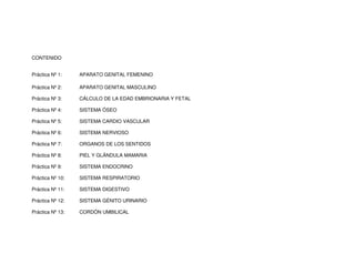 CONTENIDO
Práctica Nº 1: APARATO GENITAL FEMENINO
Práctica Nº 2: APARATO GENITAL MASCULINO
Práctica Nº 3: CÁLCULO DE LA EDAD EMBRIONARIA Y FETAL
Práctica Nº 4: SISTEMA ÓSEO
Práctica Nº 5: SISTEMA CARDIO VASCULAR
Práctica Nº 6: SISTEMA NERVIOSO
Práctica Nº 7: ORGANOS DE LOS SENTIDOS
Práctica Nº 8: PIEL Y GLÁNDULA MAMARIA
Práctica Nº 9: SISTEMA ENDOCRINO
Práctica Nº 10: SISTEMA RESPIRATORIO
Práctica Nº 11: SISTEMA DIGESTIVO
Práctica Nº 12: SISTEMA GÉNITO URINARIO
Práctica Nº 13: CORDÓN UMBILICAL
 