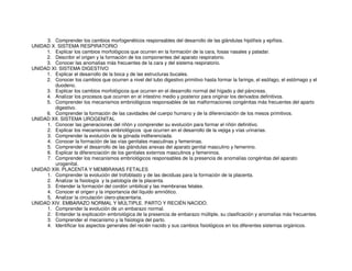 3. Comprender los cambios morfogenéticos responsables del desarrollo de las glándulas hipófisis y epífisis.
UNIDAD X. SISTEMA RESPIRATORIO
1. Explicar los cambios morfológicos que ocurren en la formación de la cara, fosas nasales y paladar.
2. Describir el origen y la formación de los componentes del aparato respiratorio.
3. Conocer las anomalías más frecuentes de la cara y del sistema respiratorio.
UNIDAD XI. SISTEMA DIGESTIVO
1. Explicar el desarrollo de la boca y de las estructuras bucales.
2. Conocer los cambios que ocurren a nivel del tubo digestivo primitivo hasta formar la faringe, el esófago, el estómago y el
duodeno.
3. Explicar los cambios morfológicos que ocurren en el desarrollo normal del hígado y del páncreas.
4. Analizar los procesos que ocurren en el intestino medio y posterior para originar los derivados definitivos.
5. Comprender los mecanismos embriológicos responsables de las malformaciones congénitas más frecuentes del aparto
digestivo.
6. Comprender la formación de las cavidades del cuerpo humano y de la diferenciación de los mesos primitivos.
UNIDAD XII. SISTEMA UROGENITAL
1. Conocer las generaciones del riñón y comprender su evolución para formar el riñón definitivo.
2. Explicar los mecanismos embriológicos que ocurren en el desarrollo de la vejiga y vías urinarias.
3. Comprender la evolución de la gónada indiferenciada.
4. Conocer la formación de las vías genitales masculinas y femeninas.
5. Comprender el desarrollo de las glándulas anexas del aparato genital masculino y femenino.
6. Explicar la diferenciación de los genitales externos masculinos y femeninos.
7. Comprender los mecanismos embriológicos responsables de la presencia de anomalías congénitas del aparato
urogenital.
UNIDAD XIII. PLACENTA Y MEMBRANAS FETALES
1. Comprender la evolución del trofoblasto y de las deciduas para la formación de la placenta.
2. Analizar la fisiología y la patología de la placenta.
3. Entender la formación del cordón umbilical y las membranas fetales.
4. Conocer el origen y la importancia del líquido amniótico.
5. Analizar la circulación útero-placentaria.
UNIDAD XIV. EMBARAZO NORMAL Y MÚLTIPLE. PARTO Y RECIÉN NACIDO.
1. Comprender la evolución de un embarazo normal.
2. Entender la explicación embriológica de la presencia de embarazo múltiple, su clasificación y anomalías más frecuentes.
3. Comprender el mecanismo y la fisiología del parto.
4. Identificar los aspectos generales del recién nacido y sus cambios fisiológicos en los diferentes sistemas orgánicos.
 