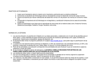 OBJETIVOS ACTITUDINALES:
1. Lograr que el estudiante valore la materia como importante y pertinente para su práctica profesional.
2. Concienciar al estudiante de Embriología sobre la necesidad de conocer el desarrollo normal del cuerpo humano.
3. Valorar los factores que inducen alteraciones del desarrollo normal a fin de prevenir los mismos en el binomio madre
hijo.
4. Comprender la importancia de la Embriología en el diagnóstico y canalización temprana de los casos de anomalías
congénitas.
5. Valorar la Embriología como base para el aprendizaje de otras áreas de la medicina tales como: Anatomía Humana,
Obstetricia-Ginecología, Pediatría, Cirugía, Genética, entre otras.
NORMAS DE LA CÁTEDRA
1. Los alumnos llenarán una planilla de la Cátedra con sus datos personales y colaborarán con el costo de las plantillas para el
lector óptico, y otros materiales de apoyo docente para el proceso de enseñanza aprendizaje como: papel, bombillos de
proyectores, material para computadora, equipos de disección, etc.
2. El estudiante debe revisar el programa publicado en la página http://moodle.ula.ve/ para poder seguir la planificación de las
actividades.
3. La asistencia a las sesiones teórico-prácticas es obligatoria, el 25% de inasistencias a las actividades teóricas y el 20% a las
prácticas, ocasionarán la pérdida del curso. Deben llegar no más de 10 minutos después de la hora.
4. Parte de las actividades y la evaluación corresponde a las actividades del aula virtual por lo que se mantendrá la vigilancia
respectiva a través de la Web
5. El uso de bata es obligatorio dentro del laboratorio y LLEVAR EL CABELLO RECOGIDO POR DETRÁS DE LOS
PABELLONES AURICULARES EN LAS ACTIVIDADES DE EVALUACIÓN.
6. Los estudiantes deben asistir a clases higiénicamente presentables.
7. Con el fin de salvaguardar el material y los equipos de la Universidad, la pérdida de los mismos originará la suspensión
inmediata de las actividades docentes, hasta la recuperación de dicho material.
8. Los mesones y las sillas deben conservarse en buen estado, no se permitirá sentarse sobre las mesas de los pupitres, ni que
sean rayados o maltratados, el estudiante que sea hallado incurriendo en esta falta tendrá la obligación de reparar el daño
ocasionado.
 
