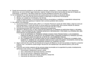 9. Queda terminantemente prohibido el uso de teléfonos celulares, grabadoras y cámaras digitales y otros dispositivos
electrónicos, así como también ingerir alimentos, masticar chicles y fumar dentro de las áreas de clase de la Cátedra de
embriología: y Laboratorio y del Edificio Sede de la Escuela de Medicina Extensión San Cristóbal.
10. Con la finalidad de un mejor aprovechamiento de la parte práctica de la materia, el estudiante deberá:
a. Dibujar en cada círculo de las guías de práctica lo observado en las láminas microscópicas.
b. Manejar con cuidado los microscopios y las láminas.
c. Cuidar el material práctico, si se extravía alguna lámina microscópica o modelado se suspenderán evaluaciones
prácticas hasta tanto aparezca el material o de lo contrario perderán dicho examen.
11. Con relación a la evaluación:
a. Los alumnos tendrán derecho sólo a diferir un (1) Examen Parcial por causas de índole médico y legal así como por
enfermedad grave o muerte de familiar en primer grado de consanguinidad, dicho examen diferido se realizará
después de la última evaluación parcial incluirá el contenido total de la materia.
b. Los exámenes de tipo QUIZ, NO tendrán evaluaciones recuperativas.
c. SEGÚN EL ARTICULO No 157 DEL PLAN DE ESTUDIOS DE LA CARRERA DE MEDICINA PARA EL REGIMEN
ANUAL, LOS ESTUDIANTES NO TENDRÁN DERECHO A REPARACIÓN Y POR ENDE A LA PÉRDIDA DEL AÑO
ESCOLAR EN LOS SIGUIENTES CASOS:
i. SI NO HA OBTENIDO EL PROMEDIO MÍNIMO EXIGIDO PARA PRESENTARSE A LOS EXÁMENES
FINALES EN MÁS DE LA MITAD DE LAS ASIGNATURAS CURSADAS DURANTE EL PERIODO LECTIVO.
ii. SI FUERA APLAZADO EN MÁS DE LA MITAD DE LOS EXÁMENES FINALES.
iii. SI EL NÚMERO DE LAS ASIGNATURAS EN QUE HUBIERA PERDIDO EL DERECHO A EXAMEN FINAL
SUMADO AL NÚMERO DE LAS ASIGNATURAS EN QUE FUERA APLAZADO, EXCEDIERA LA MITAD DEL
TOTAL DE LAS MATERIAS CURSADAS DURANTE EL PERIODO LECTIVO.
d. Según el Artículo No 9, del Plan de Estudios de la Carrera de Medicina, los alumnos perderán el derecho a presentar
Examen Final o de diferirlo cuando tengan más del 25% de inasistencias a las sesiones teórico y 20% de las
prácticas.
e. El alumno que cometa cualquiera de las acciones abajo enumeradas se le suspenderá la prueba inmediatamente,
aplicando la nota mínima y se le ABRIRÁ EXPEDIENTE.:
i. Comunicación interpersonal manual o verbal
ii. Uso o intercambio de resúmenes escritos o similares
iii. Uso de instrumentos o dispositivos electrónicos
iv. Intercambio de útiles como lápices, bolígrafos, sacapuntas
v. Intercambio de exámenes y/o plantillas
 