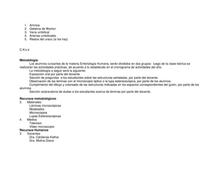 1. Amnios
2. Gelatina de Warton
3. Vena umbilical
4. Arterias umbilicales
5. Restos del uraco (si los hay)
C.K/c.k
Metodología:
Los alumnos cursantes de la materia Embriología Humana, serán divididos en dos grupos: luego de la clase teórica se
realizarán las actividades prácticas, de acuerdo a lo establecido en el cronograma de actividades del año.
La metodología a seguir será la siguiente:
Exposición oral por parte del docente.
Sección de preguntas a los estudiantes sobre las estructuras señaladas, por parte del docente.
Observación de las láminas con el microscopio óptico o la lupa estereoscópica, por parte de los alumnos.
Cumplimiento del dibujo y coloreado de las estructuras indicadas en los espacios correspondientes del guión, por parte de los
alumnos
Sección aclararatoria de dudas a los estudiantes acerca de láminas por parte del docente.
Recursos metodológicos:
3. Materiales:
Láminas microscópicas
Modelados
Microscopios
Lupas Estereoscópicas
4. Medios
Televisor
Video microscopio
Recursos Humanos:
3. Docentes:
Dra. Cárdenas Kathia
Dra. Molina Diana
 