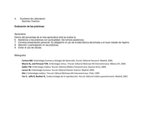 4. Auxiliares de Laboratorio:
Sánchez Yosmira
Evaluación de las prácticas:
Apreciativa
Dentro del porcentaje de la nota apreciativa total se evalúa la:
6. Asistencia a las prácticas con puntualidad. (Se tomará asistencia).
7. Correcta presentación personal. Es obligatorio el uso de la bata blanca abrochada y en buen estado de higiene.
8. Atención y participación en las prácticas.
9. Evitar el uso de células
Bibliografía
Carlson BM. Embriología humana y biología del desarrollo. 3raed. Editorial Harcourt: Madrid; 2005.
Moore KL, and Persaud TVN. Embriología clínica. 7maed. Editorial McGraw-Hill Interamericana: México DF; 2004.
Sadler TW. Embriología médica. 9naed. Editorial Médica Panamericana: Buenos Aires; 2004.
Larsen W. Embriología humana. 3ra ed. Editoral Elsevier Science: Madrid; 2003.
Hib J. Embriología médica. 7ma ed. Editoral McGraw-Hill Interamericana: Chile; 1999.
Yen S, Jaffe R, Barbieri R, Endocrinología de la reproducción. 4ta ed. Editorial médica panamericana: Madrid; 2001
 