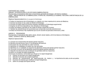 CONTENIDO DEL CURSO
UNIDAD I: INTRODUCCIÓN A LOS ESTUDIOS EMBRIOLÓGICOS
Prerrequisitos: El estudiante debe tener conocimientos generales de biología y del idioma castellano
TEMA 1. IMPORTANCIA DE LA EMBRIOLOGÍA. ETAPAS DEL DESARROLLO HUMANO. HISTORIA E IMPORTANCIA DE LA
EMBRIOLOGÍA:
Objetivos OperacionalesDefinir el concepto de Embriología.
1.2 Indicar la importancia de la Embriología y su relación con otras materias de la carrera de Medicina.
1.3 Conocer las áreas en las cuales se divide la Embriología.
1.4 Conocer los datos sobre los primeros estudios realizados en Embriología experimental.
1.5 Explicar los términos descriptivos más utilizados en Embriología.
1.6 Indicar las etapas y períodos en las cuales se divide el desarrollo humano.
1.7 Señalar las características de los procesos que comprende el período preembrionario.
1.8 Indicar los fenómenos más resaltantes que ocurren durante los períodos embrionario y fetal.
UNIDAD II. PROGENESIS.
Prerrequisitos: El estudiante debe definir célula, división celular tejidos y términos básicos embriológicos.
TEMA 2. APARATO GENITAL MASCULINO.
Objetivos Operacionales:
2.1 Conocer los componentes del aparato genital masculino
2.2 Nombrar las estructuras macro y microscópicas del testículo.
2.3 Enumerar las vías seminales en orden funcional.
2.4 Identificar en modelados y/o gráfico las vías seminales.
2.5 Identificar en un modelado y/o esquema las glándulas anexas del aparato genital masculino.
2.6 Enunciar la función de las glándulas anexas del aparato genital masculino.
2.7 Describir las estructuras que constituyen los genitales externos masculinos.
2.8 Definir el concepto de espermatogénesis
2.9 Conocer los factores hormonales que influyen en la espermatogénesis
2.10 Explicar los períodos de la espermatogénesis.
2.11 Describir el proceso de la espermiogénesis
2.12 Describir las características del espermatozoide de maduro y la importancia de cada una de sus partes.
2.13 Enumerar los factores que modifican la espermatogénesis.
2.14 Definir el concepto del líquido seminal.
 