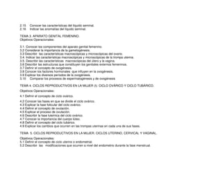 2.15 Conocer las características del líquido seminal.
2.16 Indicar las anomalías del líquido seminal.
TEMA 3. APARATO GENITAL FEMENINO.
Objetivos Operacionales:
3.1. Conocer los componentes del aparato genital femenino.
3.2 Considerar la importancia de la gametogénesis.
3.3 Describir las características macroscópicas y microscópicas del ovario.
3.4. Indicar las características macroscópicas y microscópicas de la trompa uterina.
3.5. Describir las características macroscópicas del útero y la vagina.
3.6 Describir las estructuras que constituyen los genitales externos femeninos.
3.7 Definir el concepto de ovogénesis.
3.8 Conocer los factores hormonales que influyen en la ovogénesis.
3.9 Explicar los diversos períodos de la ovogénesis.
3.10 Comparar los procesos de espermatogénesis y de ovogénesis
TEMA 4. CICLOS REPRODUCTIVOS EN LA MUJER (I): CICLO OVÁRICO Y CICLO TUBÁRICO.
Objetivos Operacionales:
4.1 Definir el concepto de ciclo ovárico.
4.2 Conocer las fases en que se divide el ciclo ovárico.
4.3 Explicar la fase folicular del ciclo ovárico.
4.4 Definir el concepto de ovulación.
4.5 Explicar el proceso de ovulación.
4.6 Describir la fase luteínica del ciclo ovárico.
4.7 Conocer la importancia del cuerpo lúteo.
4.8 Definir el concepto del ciclo tubárico.
4.9 Explicar los cambios que ocurren en las trompas uterinas en cada una de sus fases.
TEMA 5. CICLOS REPRODUCTIVOS EN LA MUJER. CICLOS UTERINO, CERVICAL Y VAGINAL.
Objetivos Operacionales:
5.1 Definir el concepto de ciclo uterino o endometrial.
5.2 Describir las modificaciones que ocurren a nivel del endometrio durante la fase menstrual.
 