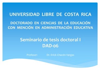 UNIVERSIDAD LIBRE DE COSTA RICA
DOCTORADO EN CIENCIAS DE LA EDUCACIÓN
CON MENCIÓN EN ADMINISTRACIÓN EDUCATIVA
Seminario de tesis doctoral I
DAD-06
Profesor: Dr. Erick Chacón Vargas
 