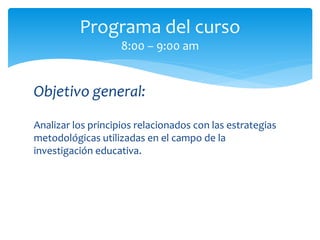 Objetivo general:
Analizar los principios relacionados con las estrategias
metodológicas utilizadas en el campo de la
investigación educativa.
Programa del curso
8:00 – 9:00 am
 