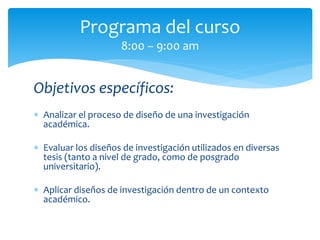 Objetivos específicos:
 Analizar el proceso de diseño de una investigación
académica.
 Evaluar los diseños de investigación utilizados en diversas
tesis (tanto a nivel de grado, como de posgrado
universitario).
 Aplicar diseños de investigación dentro de un contexto
académico.
Programa del curso
8:00 – 9:00 am
 
