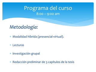 Metodología:
 Modalidad híbrida (presencial-virtual).
 Lecturas
 Investigación grupal
 Redacción preliminar de 3 capítulos de la tesis
Programa del curso
8:00 – 9:00 am
 