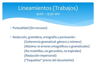  Puntualidad (Sin excusas)
 Redacción, gramática, ortografía y puntuación.
(Coherencia gramatical: género y número)
(Máximo 10 errores ortográficos o gramaticales)
(No muletillas, no gerundios, no espirales)
(Redacción impersonal)
(“Esqueleto” previo del documento)
Lineamientos (Trabajos)
9:00 – 9:30 am
 