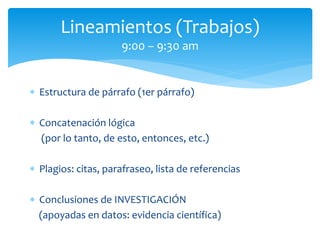  Estructura de párrafo (1er párrafo)
 Concatenación lógica
(por lo tanto, de esto, entonces, etc.)
 Plagios: citas, parafraseo, lista de referencias
 Conclusiones de INVESTIGACIÓN
(apoyadas en datos: evidencia científica)
Lineamientos (Trabajos)
9:00 – 9:30 am
 