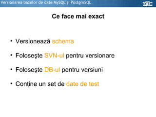 Versionarea bazelor de date MySQL şi PostgreSQL Ce face mai exact Versionează  schema Foloseşte  SVN-ul  pentru versionare Foloseşte  DB-ul  pentru versiuni Conţine un set de  date de test 