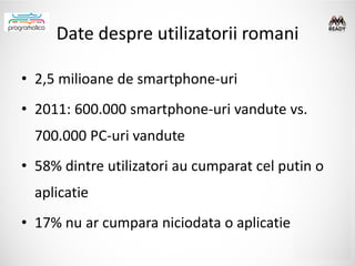 Date despre utilizatorii romani

• 2,5 milioane de smartphone-uri
• 2011: 600.000 smartphone-uri vandute vs.
  700.000 PC-uri vandute
• 58% dintre utilizatori au cumparat cel putin o
  aplicatie
• 17% nu ar cumpara niciodata o aplicatie
 
