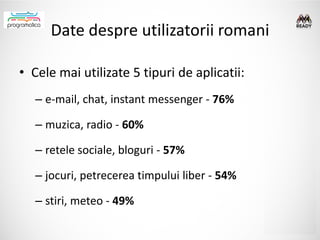 Date despre utilizatorii romani

• Cele mai utilizate 5 tipuri de aplicatii:
   – e-mail, chat, instant messenger - 76%

   – muzica, radio - 60%

   – retele sociale, bloguri - 57%

   – jocuri, petrecerea timpului liber - 54%

   – stiri, meteo - 49%
 