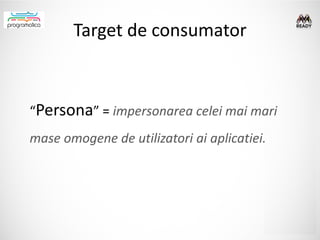 Target de consumator



“Persona” = impersonarea celei mai mari
mase omogene de utilizatori ai aplicatiei.
 