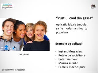 “Pustiul cool din gasca”
                             Aplicatia ideala trebuie
                             sa fie moderna si foarte
                             populara


                             Exemple de aplicatii:

                             •   Instant Messaging
                 16-20 ani   •   Retele de socializare
                             •   Entertainment
                             •   Muzica si radio
                             •   Filme si videoclipuri
Conform Unlock Research
 