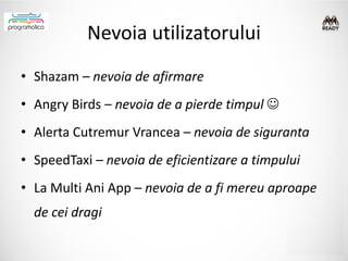 Nevoia utilizatorului
• Shazam – nevoia de afirmare
• Angry Birds – nevoia de a pierde timpul 
• Alerta Cutremur Vrancea – nevoia de siguranta
• SpeedTaxi – nevoia de eficientizare a timpului
• La Multi Ani App – nevoia de a fi mereu aproape
  de cei dragi
 