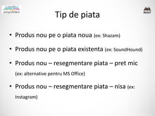 Tip de piata

• Produs nou pe o piata noua (ex: Shazam)

• Produs nou pe o piata existenta (ex: SoundHound)

• Produs nou – resegmentare piata – pret mic
  (ex: alternative pentru MS Office)

• Produs nou – resegmentare piata – nisa (ex:
  Instagram)
 