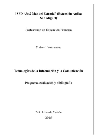 ISFD “José Manuel Estrada” (Extensión Áulica
San Miguel)
Profesorado de Educación Primaria
2° año – 1° cuatrimestre
Tecnologías de la Información y la Comunicación
Programa, evaluación y bibliografía
Prof.: Leonardo Almirón
-2015-
 