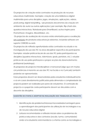 Os projectos de criação estão centrados na produção de recursos
educativos multimédia. Exemplos: criação de uma biblioteca digital
multimédia para uma disciplina, jogos, simulações, aplicações, vídeos,
podcasting, digital storytelling, sub-produtos decorrentes da criação em
ambiente de autor ou outras aplicações ( por exemplo, flip-charts dos
quadros interactivos, Notebook para SmartBoard, active inspire para
Promethean, Imagina, MovieMaker, etc.
Os projectos de avaliação de recursos estão orientados para a avaliação
em contexto de produtos educativos já existentes, incluindo software em
suporte CDROM ou web.
Os projectos de reflexão aprofundada estão centrados no estudo e na
investigação do uso das TIC na área disciplinar especifica do participante.
Exemplos: estudar práticas locais de uso das TIC pelos participantes na
disciplina (quadros interactivos, telemóveis, ipods, portáteis, etc ); estudar
práticas de uso pelos professores e propor acções de desenvolvimento
profissional (workshops).
As propostas de projecto interdisciplinar e transversal (algo que em muitas
circunstâncias é inerente ao uso das TIC na Escola e no Currículo) também
poderão ser apresentadas.
Estas propostas devem ser desenvolvidas pelos estudantes individualmente
e só em casos devidamente justificados pela dimensão e complexidade do
projecto podem ser realizados por pares de estudantes. O conteúdo do
projecto e o papel de cada participante devem ser discutidos com o
docente da disciplina.

SUGESTÃO DE ETAPAS A ADOPTAR NA REALIZAÇÃO DOS TRABALHOS DE PROJECTO  



   1. Identificação de problema/interesse/necessidades/vantagem para
      a aprendizagem dos participantes da utilização de tecnologias e ou
      de recurso educativo digital.
   2. Leituras recomendadas e reflexão iniciais sobre os problemas da
      prática educativa e dos contextos (escola, turma, comunidade)
      onde o/a estudante está inserido/a e a forma como as tecnologias e
 