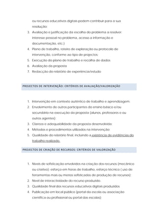 ou recursos educativos digitais podem contribuir para a sua
       resolução;
    3. Avaliação e justificação da escolha do problema a resolver:
       interesse pessoal no problema, acesso a informação e
       documentação, etc.)
    4. Plano de trabalho, roteiro de exploração ou protocolo de
       intervenção, conforme ao tipo de projectos;
    5. Execução do plano de trabalho e recolha de dados
    6. Avaliação da proposta
    7. Redacção do relatório de experiência/estudo



PROJECTOS DE INTERVENÇÃO: CRITÉRIOS DE AVALIAÇÃO/VALORIZAÇÃO  

 

    1. Intervenção em contexto autêntico de trabalho e aprendizagem;
    2. Envolvimento de outros participantes do ensino básico e/ou
       secundário na execução da proposta (alunos, professores e ou
       outros agentes);
    3. Clareza e adequabilidade da proposta desenvolvida;
    4. Métodos e procedimentos utilizados na intervenção;
    5. Qualidade do relatório final, incluindo a existência de evidências do
       trabalho realizado.

PROJECTOS DE CRIAÇÃO DE RECURSOS: CRITÉRIOS DE VALORIZAÇÃO  

 

    1. Níveis de sofisticação envolvidos na criação dos recursos (mecânico
       ou criativo); esforço em horas de trabalho, esforço técnico ( uso de
       ferramentas mais ou menos sofisticadas de produção de recursos);
    2. Nível de interactividade do recurso produzido.
    3. Qualidade final dos recursos educativos digitais produzidos
    4. Publicação em local público (portal da escola ou associação
       científica ou profissional ou portal das escolas);
 