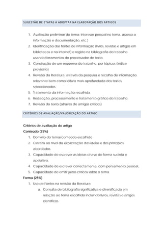 SUGESTÃO DE ETAPAS A ADOPTAR NA ELABORAÇÃO DOS ARTIGOS  



   1. Avaliação preliminar do tema: interesse pessoal no tema, acesso a
      informação e documentação, etc.)
   2. Identificação das fontes de informação (livros, revistas e artigos em
      bibliotecas e na internet) e registo na bibliografia do trabalho
      usando ferramentas do processador de texto.
   3. Construção de um esquema do trabalho, por tópicos (índice
      provisório)
   4. Revisão da literatura, através da pesquisa e recolha de informação
      relevante bem como leitura mais aprofundada dos textos
      seleccionados
   5. Tratamento da informação recolhida.
   6. Redacção, processamento e tratamento gráfico do trabalho.
   7. Revisão do texto (através de amigos críticos)

CRITÉRIOS DE AVALIAÇÃO/VALORIZAÇÃO DO ARTIGO 



Critérios de avaliação do artigo
Conteúdo (75%)
   1. Domínio do tema/conteúdo escolhido
   2. Clareza ao nível da explicitação das ideias e dos princípios
      abordados.
   3. Capacidade de escrever as ideias-chave de forma sucinta e
      apelativa.
   4. Capacidade de escrever correctamente, com pensamento pessoal,
   5. Capacidade de emitir juízos críticos sobre o tema.
Forma (25%)
   1. Uso de Fontes na revisão da literatura
         a. Consulta de bibliografia significativa e diversificada em
              relação ao tema escolhido incluindo livros, revistas e artigos
              científicos
 