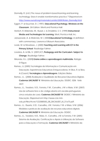 Donnelly, R. (s/d ) The nexus of problem-based learning and learning
     technology: Does it enable transformative practice ? Disponível em
     http://www.eurodl.org/materials/contrib/2009/Roisin_Donnelly.html
Eggen, P. & Kauchak, D. ( 1997). Educational Psychology. Windows on the
     Classroom. 3th Edition. Merril and Prentice Hall.
Heinich, R.,Molenda, M., Russel, J. & Smaldino, S. E. (1999) Instructional
     Media and Technologies for Learning. Meril, Prentice-Hall, Inc.
Januszewski, A. & Molenda, M. ( 2008)Educational Technology. A definition
     with commentary. Lawrence Erlbaum Associates.
Leask, M. & Meadows, J. (2000) Teaching and Learning with ICT in the
     Primary School. Routledge Falmer.
Loveless, A. & Ellis, V. (2001) ICT, Pedagogy and the Curriculum. Subject to
     Change. Routledge Falmer.
Miranda, G.L. (2009) Ensino online e aprendizagem multimédia. Relógio
     D’Água.
Ramos, J.L (2005) Tecnologias de Informação e Comunicação em
     Educação. Experiências Educativas Enriquecedoras. In Silva, R. & Silva,
     A (Coord.) Tecnologias e Aprendizagens. Edições Sílabo.
Ramos, J.L.. (2008) Avaliação e Qualidade de Recursos Educativos Digitais.
     Cadernos SACAUSEF V. Ministério da Educação. DGIDC. ISSN 1646-
     2637.
Ramos, J.L., Teodoro, V.D., Ferreira, F.M., Carvalho, J.M. e Maio, V.M. (2007)
     Uso de software livre e de código aberto em escolas portuguesas:
     cinco estudos de caso. Cadernos SACAUSEF IV. DGIDC / Ministério da
     Educação. Disponível em http://www.crie.min-
     edu.pt/files/@crie/1222880583_08_SACAUSEF_IV_51a75.pdf .
Ramos, J.L.; Duarte, V.D.; Carvalho, J.M.; Ferreira, F.M. e Maio, V.M. (2006)
     Modelos e práticas de avaliação de recursos educativos digitais.
     Cadernos SACAUSEF II. Ministério da Educação. DGIDC.
Ramos, J.L., Teodoro, V.D., Maio, V., Carvalho, J.M. & Ferreira, F.M. (2005)
     Sistema de Avaliação, Certificação e Apoio à Utilização de Software
     para a Educação e Formação. Cadernos SACAUSEF I. Ministério da
 