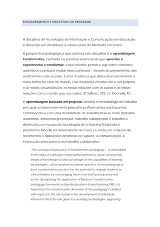 ENQUADRAMENTO E OBJECTIVOS DO PROGRAMA 




A disciplina de Tecnologias de Informação e Comunicação em Educação
é oferecida em simultâneo a vários cursos de Mestrado em Ensino.

A perspectiva pedagógica que sustenta esta disciplina é a aprendizagem
transformativa, centrada na premissa essencial de que aprender é
experimentar e transformar, o que envolve pensar e agir sobre contextos
autênticos e procurar mudar esses contextos “ através do pensamento, dos
sentimentos e das acções. É uma mudança que altera dramaticamente a
nossa forma de estar no mundo. Essa mudança envolve-nos a nós próprios
e as nossas circunstâncias; as nossas relações com os outros e as nossas
relações com o mundo que nos rodeia. (0’Sullivan, 203, cit. Donnelly, R.) .

A aprendizagem baseada em projecto constitui a metodologia de trabalho
principal no desenvolvimento pessoal e profissional dos participantes,
combinando-a com uma modalidade de trabalho flexível, mista (trabalho
autónomo, contactos presenciais, trabalho colaborativo e trabalho a
distância) com recurso às tecnologias de e-learning (incluindo a
plataforma Moodle da Universidade de Évora ) e ainda um conjunto de
ferramentas e aplicações destinada ao suporte, à comunicação, à
interacção entre pares e ao trabalho colaborativo.

     “The concept and practice of transformative pedagogy … is embedded
     in the nexus of curriculum restructuring based on a social constructivist
     theory of knowledge to take advantage of the capabilities of learning
     technologies – all to transform academic practice. At the pedagogical
     level, transformative practice has the potential to engage students as
     critical thinkers, by encouraging them to be both participatory and
     active. By exploring the application of Mezirow's transformative
     pedagogy framework on blended problem-based learning (PBL), it is
     hoped that the transformative dimension of this pedagogy is clarified
     with respect to the role it plays in the development of individuals,
     Inherent in this is the role given to e-learning technologies, supporting
 