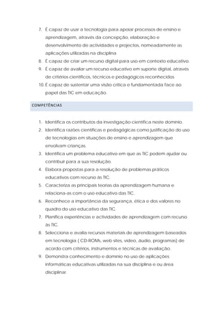 7. É capaz de usar a tecnologia para apoiar processos de ensino e
     aprendizagem, através da concepção, elaboração e
     desenvolvimento de actividades e projectos, nomeadamente as
     aplicações utilizadas na disciplina
  8. É capaz de criar um recurso digital para uso em contexto educativo.
  9. É capaz de avaliar um recurso educativo em suporte digital, através
     de critérios científicos, técnicos e pedagógicos reconhecidos
  10. É capaz de sustentar uma visão crítica e fundamentada face ao
     papel das TIC em educação.

COMPETÊNCIAS  



  1. Identifica os contributos da investigação científica neste domínio.
  2. Identifica razões científicas e pedagógicas como justificação do uso
     de tecnologias em situações de ensino e aprendizagem que
     envolvam crianças.
  3. Identifica um problema educativo em que as TIC podem ajudar ou
     contribuir para a sua resolução.
  4. Elabora propostas para a resolução de problemas práticos
     educativos com recurso às TIC.
  5. Caracteriza as principais teorias da aprendizagem humana e
     relaciona-as com o uso educativo das TIC.
  6. Reconhece a importância da segurança, ética e dos valores no
     quadro do uso educativo das TIC.
  7. Planifica experiências e actividades de aprendizagem com recurso
     às TIC.
  8. Selecciona e avalia recursos materiais de aprendizagem baseados
     em tecnologia ( CD-ROMs, web sites, vídeo, áudio, programas) de
     acordo com critérios, instrumentos e técnicas de avaliação.
  9. Demonstra conhecimento e domínio no uso de aplicações
     informáticas educativas utilizadas na sua disciplina e ou área
     disciplinar.
 