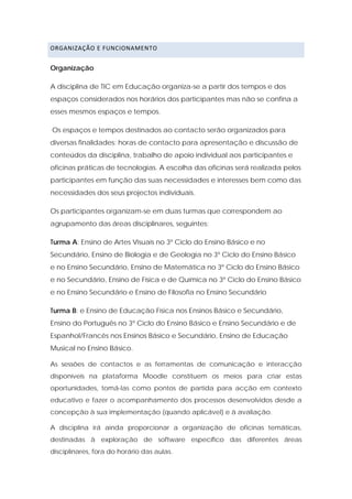 ORGANIZAÇÃO E FUNCIONAMENTO 


Organização

A disciplina de TIC em Educação organiza-se a partir dos tempos e dos
espaços considerados nos horários dos participantes mas não se confina a
esses mesmos espaços e tempos.

Os espaços e tempos destinados ao contacto serão organizados para
diversas finalidades: horas de contacto para apresentação e discussão de
conteúdos da disciplina, trabalho de apoio individual aos participantes e
oficinas práticas de tecnologias. A escolha das oficinas será realizada pelos
participantes em função das suas necessidades e interesses bem como das
necessidades dos seus projectos individuais.

Os participantes organizam-se em duas turmas que correspondem ao
agrupamento das áreas disciplinares, seguintes:

Turma A: Ensino de Artes Visuais no 3º Ciclo do Ensino Básico e no
Secundário, Ensino de Biologia e de Geologia no 3º Ciclo do Ensino Básico
e no Ensino Secundário, Ensino de Matemática no 3º Ciclo do Ensino Básico
e no Secundário, Ensino de Física e de Química no 3º Ciclo do Ensino Básico
e no Ensino Secundário e Ensino de Filosofia no Ensino Secundário

Turma B: e Ensino de Educação Física nos Ensinos Básico e Secundário,
Ensino do Português no 3º Ciclo do Ensino Básico e Ensino Secundário e de
Espanhol/Francês nos Ensinos Básico e Secundário, Ensino de Educação
Musical no Ensino Básico.

As sessões de contactos e as ferramentas de comunicação e interacção
disponíveis na plataforma Moodle constituem os meios para criar estas
oportunidades, tomá-las como pontos de partida para acção em contexto
educativo e fazer o acompanhamento dos processos desenvolvidos desde a
concepção à sua implementação (quando aplicável) e à avaliação.

A disciplina irá ainda proporcionar a organização de oficinas temáticas,
destinadas à exploração de software específico das diferentes áreas
disciplinares, fora do horário das aulas.
 