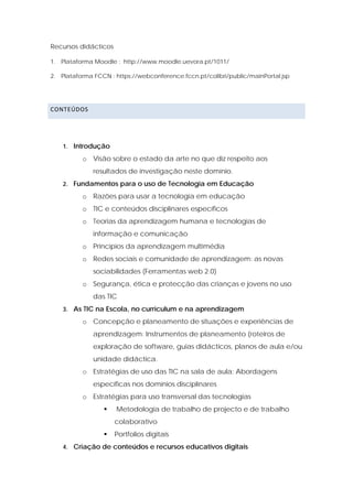 Recursos didácticos

1. Plataforma Moodle : http://www.moodle.uevora.pt/1011/

2. Plataforma FCCN : https://webconference.fccn.pt/colibri/public/mainPortal.jsp




CONTEÚDOS  

 


    1. Introdução

          o Visão sobre o estado da arte no que diz respeito aos
              resultados de investigação neste domínio.
    2. Fundamentos para o uso de Tecnologia em Educação

          o Razões para usar a tecnologia em educação
          o TIC e conteúdos disciplinares específicos
          o Teorias da aprendizagem humana e tecnologias de
              informação e comunicação
          o Princípios da aprendizagem multimédia
          o Redes sociais e comunidade de aprendizagem: as novas
              sociabilidades (Ferramentas web 2.0)
          o Segurança, ética e protecção das crianças e jovens no uso
              das TIC
    3. As TIC na Escola, no curriculum e na aprendizagem

          o Concepção e planeamento de situações e experiências de
              aprendizagem: Instrumentos de planeamento (roteiros de
              exploração de software, guias didácticos, planos de aula e/ou
              unidade didáctica.
          o Estratégias de uso das TIC na sala de aula: Abordagens
              específicas nos domínios disciplinares
          o Estratégias para uso transversal das tecnologias
                      Metodologia de trabalho de projecto e de trabalho
                      colaborativo
                      Portfolios digitais
    4. Criação de conteúdos e recursos educativos digitais
 