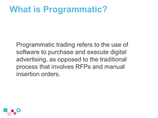 What is Programmatic?
Programmatic trading refers to the use of
software to purchase and execute digital
advertising, as o...
