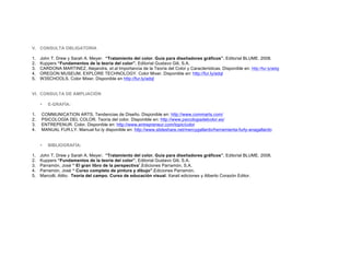 V. CONSULTA OBLIGATORIA
1. John T. Drew y Sarah A. Meyer. “Tratamiento del color. Guía para diseñadores gráficos”. Editorial BLUME. 2008.
2. Kuppers “Fundamentos de la teoría del color”. Editorial Gustavo Gili, S.A.
3. CARDONA MARTINEZ, Alejandra, et.al Importancia de la Teoría del Color y Características. Disponible en: http://fur.ly/adqj
4. OREGON MUSEUM, EXPLORE TECHNOLOGY. Color Mixer. Disponible en: http://fur.ly/adql
5. W3SCHOOLS. Color Mixer. Disponible en http://fur.ly/adql
VI. CONSULTA DE AMPLIACIÓN
• E-GRAFÍA:
1. COMMUNICATION ARTS. Tendencias de Diseño. Disponible en: http://www.commarts.com/
2. PSICOLOGÍA DEL COLOR. Teoría del color. Disponible en: http://www.psicologiadelcolor.es/
3. ENTREPENUR. Color. Disponible en: http://www.entrepreneur.com/topic/color
4. MANUAL FUR.LY. Manual fur.ly disponible en: http://www.slideshare.net/mercygallardo/herramienta-furly-anagallardo
• BIBLIOGRAFÍA:
1. John T. Drew y Sarah A. Meyer. “Tratamiento del color. Guía para diseñadores gráficos”. Editorial BLUME. 2008.
2. Kuppers “Fundamentos de la teoría del color”. Editorial Gustavo Gili, S.A.
3. Parramón, José “ El gran libro de la perspectiva”.Ediciones Parramón, S.A.
4. Parramón, José “ Curso completo de pintura y dibujo”.Ediciones Parramón,
5. Marcolli, Atilio. Teoría del campo. Curso de educación visual. Xarait ediciones y Alberto Corazón Editor.
	
  
	
  
 