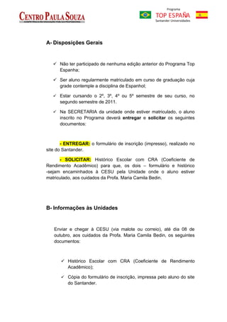 A- Disposições Gerais


    Não ter participado de nenhuma edição anterior do Programa Top
     Espanha;

    Ser aluno regularmente matriculado em curso de graduação cuja
     grade contemple a disciplina de Espanhol;

    Estar cursando o 2º, 3º, 4º ou 5º semestre de seu curso, no
      segundo semestre de 2011.

    Na SECRETARIA da unidade onde estiver matriculado, o aluno
      inscrito no Programa deverá entregar e solicitar os seguintes
      documentos:



       - ENTREGAR: o formulário de inscrição (impresso), realizado no
site do Santander.

      - SOLICITAR: Histórico Escolar com CRA (Coeficiente de
Rendimento Acadêmico) para que, os dois – formulário e histórico
-sejam encaminhados à CESU pela Unidade onde o aluno estiver
matriculado, aos cuidados da Profa. Maria Camila Bedin.




B- Informações às Unidades


   Enviar e chegar à CESU (via malote ou correio), até dia 08 de
   outubro, aos cuidados da Profa. Maria Camila Bedin, os seguintes
   documentos:



       Histórico Escolar com CRA (Coeficiente de Rendimento
        Acadêmico);

       Cópia do formulário de inscrição, impressa pelo aluno do site
          do Santander.
 