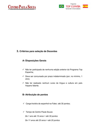 3. Critérios para seleção de Docentes


     A- Disposições Gerais


      Não ter participado de nenhuma edição anterior do Programa Top
       Espanha;

      Deve ser concursado por prazo indeterminado (por, no mínimo, 1
       ano);

      Não ter realizado nenhum curso de língua e cultura em país
       hispano falante.



     B- Atribuição de pontos


      Carga-horária de espanhol na Fatec: até 30 pontos;



      Tempo de Centro Paula Souza:

       De 1 ano até 10 anos = até 30 pontos

       De 11 anos até 20 anos = até 20 pontos
 