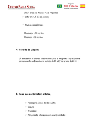 De 21 anos até 30 anos = até 10 pontos

      Estar em RJI: até 30 pontos;



      Titulação acadêmica:



       Doutorado = 50 pontos

       Mestrado = 30 pontos




4. Período da Viagem


  Os estudantes e alunos selecionados para o Programa Top Espanha
  permanecerão na Espanha no período de 09 a 27 de janeiro de 2012.




5. Itens que contemplam a Bolsa


         Passagens aéreas de ida e volta;

         Seguro;

         Traslados:

         Alimentação e hospedagem na universidade;
 