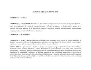 ESPECIFICACIONES CURRICULARES
COMPETENCIA GLOBAL:
COMPETENCIA TRASVERSAL: Profundizar en el desarrollo de competencias en el área de la investigación educativa, a
través de la organización de espacios de intercambio, debate y reflexión en relación a los desafíos y retos actuales de los
contextos educativos, apoyados en la investigación científica, tecnológica, holística, multidisciplinaria, transdiciplinaria,
compleja, para dar respuestas a los fenómenos educativos.
COMPETENCIA DE MODULO:
COMPETENCIA DE LA UNIDAD: Desarrolla un liderazgo como investigador novel, a través de espacios académicos de
discusión, intercambio y reflexión, con principios éticos y bioéticos, para la producción de ideas en relación a nuevos tópicos
surgidos en el campo de la investigación educativa en los distintos contextos educativos.
CONTENIDOS: Los ejes temáticos a abordar: El docente como agente investigador. Interculturalidad, multiculturalidad y
diversidad cultural. Identidad. Pluralismo. Valores. Reinterpretación de la educación y la cultura como construcción
transformables. Los procesos cognitivos y metacognitivos en la investigación educativa. Origen, desarrollo e influencia de la
globalización en la Educación. Problemática de la calidad educativa del país. Las políticas educativas en el nuevo contexto
político venezolano. Postmodernidad y Curriculum. Flexibilidad Curricular y calidad de la formación profesional. Inteligencia,
afectividad en el contexto escolar. Complejidad e integralidad de los fenómenos educativos. Autorreflexión sobre las temáticas y
la relación con la experiencia educativa.
 