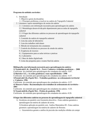 Programa da unidade curricular:

   1. Introdução
      1. Objectivo gerais da disciplina
      1.1. Principais problemas a resolver na cadeira de Topografia Cadastral
   2. Literatura e apoio metodológico de ensino da cadeira
      2.1. Literatura com informação necessária para aprendizagem da cadeira
      2.2. Metodologia desenvolvida pelo departamento para as aulas de topografia
      cadastral
      2.3. O lugar das diferentes cadeiras no processo de aprendizagem de topografia
      cadastral
      3. Conteúdo da cadeira de topografia cadastral
      4. Lista das aulas de laboratório
      5. Lista dos trabalhos individuais
      6. Método de treinamento dos estudantes
      7. Controle da eficiência no processo de estudo da cadeira
      8. Exigências de recursos
      8.1. Equipamentos para as aulas teóricas e praticas
      8.2. Laboratório
      8.3. Base de dados digitalizada
      9. Listas das perguntas para o exame final da cadeira


Bibliografia com informação necessária para aprendizagem da cadeira:
1) Neumivakii I, K., Pepckii M, I, - Terra Cadastro e trabalhos geodésicos - 2008
Coeficiente de conteúdo para aprendizagem dos estudantes da cadeira - 0.87.
2) Batrakov I.G.,- As redes geodésicos e suas especificidades - 1998
Coeficiente de conteúdo para aprendizagem dos estudantes da cadeira - 0.37.
3)Neumivakii I.K.,Pepcki M.I. - Trabalhos geodėsicos no ordenamento territorial
e Cadastro- 1996
Coeficiente de conteúdo para aprendizagem dos estudantes da cadeira - 0.37.
4) Moscovo Nedra - Recomendações nos trabalhos de ordenamento de território -
2003
Coeficiente de conteúdo para aprendizagem dos estudantes da cadeira - 0.20.
5) NeumivakiiI.K.,Pepcki M,I, - Prático de geodesia- 1996
Coeficiente de conteúdo para aprendizagem dos estudantes da cadeira -0.20.

O lugar das diferentes cadeiras no processo de aprendizagem de topografia cadastral
   1) Geodesias em paralelo com Geometria descritiva - Estas cadeiras garantem a
      aprendizagem da matéria de cadastro de terras.
      2) Geodesia aplicada em paralelo com Análise Matemática III - Estas cadeiras
      garantem a aprendizagem da matéria de cadastro de florestas.
      3) Geoestatistica garante a análise de precisão das medições obtidas em campo
 
