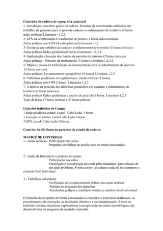 Conteúdo da cadeira de topografia cadastral
1- Introdução, conceitos gerais da cadeira. Sistemas de coordenadas utilizadas em
trabalhos de geodesia para o apoio de cadastro e ordenamento de território (4 horas
aulas teóricas) Literatura - 1,2,3.
2- GPS na determinação e localização de pontos (2 horas aulas teóricas)
Aulas práticas com GPS.(4 aulas práticas) Literatura -1,2.
3- Geodesia em trabalhos de cadastro e ordenamento de território (3 horas teóricas)
Aulas práticas Redes geodésicas(5 horas) Literatura 1,2,3,5.
4- Implantação e locação dos limites de parcelas de terrenos (2 horas teóricas)
Aulas práticas - Métodos de implantação (3 horas).Literatura 1,2,3,5.
5- Mapas e planos na formulação da documentação para o cadastramento de imóveis
 (2 horas teóricas).
Aulas práticas- Levantamentos topográficos (4 horas) Literatura 1,2,5
6- Trabalhos geodésicos em agrimensura. (Aulas teóricas 2 horas).
Aulas práticas com GPS 2 horas . Literatura 1,2,3.
7- A analise da precisão dos trabalhos geodésicos em cadastro e ordenamento de
território (2 horas teóricas).
Aulas práticas Redes geodésicas e analise de precisão 3 horas. Literatura 1,2,5
Total de horas 17 horas teóricas e 23 horas práticas

Lista dos trabalhos de Campo
1 Rede geodésica estatal. Local - Cabo Ledo. 5 horas
2 Locação de pontos. Local Cabo Ledo 5 horas
3 GPS. Local- Cabo Ledo 10 horas.

Controle da eficiência no processo de estudo da cadeira

MATRIZ DE CONTROLO
1 - Aulas teóricas - Participação nas aulas
                     Perguntas periódicas de acordo com os temas leccionados.


2 - Aulas de laboratório e praticas de campo
                     Participação nas aulas
                     Tecnologia e metodologia utilizada pelo estudantes para solução de
                     um dado problema. Forma como o estudante cuida os instrumentos e
relatório final individual.

3 - Trabalhos individuais
                   Verificação dos conhecimentos obtidos nas aulas teóricas
                    Período de execução dos trabalhos
                    Resultados gráficos e analíticos obtidos e relatório final individual.

O relatório deve aportar de forma estruturada os conceitos e exercícios realizados, os
procedimentos de execução, os resultados obtidos e a sua interpretação. A nota do
relatório valoriza iniciativas exploratórias com aplicação de outras metodologias não
desenvolvidas no programa da unidade curricular.
 