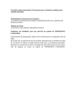 Na cadeira estão programados 15 temas para que os estudantes escolham como
trabalho individual.



Metodologia de treinamento dos estudantes
A metódica de treinamento dos estudantes é definida de acordo com a experiencia do
Docente da cadeira

Métodos de ensino:
Aulas teóricas, aulas práticas e laboratoriais, manuais.

Exigências aos Estudantes para que aprovem na cadeira de TOPOGRAFIA
CADASTRAL

Conhecimentos de programação, internet, bom manuseamento de computador, base de
dados.
De acordo com os regulamentos da Universidade Agostinho Neto os estudantes deverão
ter no mínimo 10 valores na média final do exame para se considerarem aprovados.
Deverão ter no mínimo dez valores na avaliação das aulas práticas para irem ao exame.
Não há dispensa ao exame na cadeira de TOPOGRAFIA CADASTRAL.
 