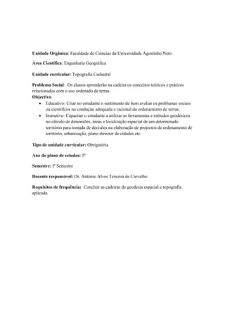 Unidade Orgânica: Faculdade de Ciências da Universidade Agostinho Neto

Área Científica: Engenharia Geográfica

Unidade curricular: Topografia Cadastral

Problema Social: Os alunos aprenderão na cadeira os conceitos teóricos e práticos
relacionados com o uso ordenado de terras.
Objectivo:
        Educativo: Criar no estudante o sentimento de bem avaliar os problemas sociais
        ou científicos na condução adequada e racional do ordenamento de terras;
        Instrutivo: Capacitar o estudante a utilizar as ferramentas e métodos geodésicos
        no cálculo de dimensões, áreas e localização espacial de um determinado
        território para tomada de decisões na elaboração de projectos de ordenamento de
        território, urbanização, plano director de cidades etc.

Tipo de unidade curricular: Obrigatória

Ano do plano de estudos: 5º

Semestre: Iº Semestre

Docente responsável: Dr. António Alves Teixeira de Carvalho

Requisitos de frequência: Concluir as cadeiras de geodesia espacial e topografia
aplicada.
 