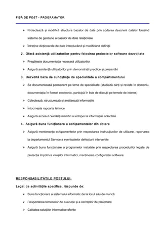 FIŞĂ DE POST - PROGRAMATOR
 Proiectează şi modifică structura bazelor de date prin codarea descrierii datelor folosind
sisteme de gestiune a bazelor de date relaţionale
 Întreţine dicţionarele de date introducând şi modificând definiţii
2. Oferă asistenţă utilizatorilor pentru folosirea proiectelor software dezvoltate
 Pregăteşte documentaţia necesară utilizatorilor
 Asigură asistenţă utilizatorilor prin demonstraţii practice şi prezentări
3. Dezvoltă baza de cunoştinţe de specialitate a compartimentului
 Se documentează permanent pe teme de specialitate (studiază cărţi şi reviste în domeniu,
documentaţia în format electronic, participă în liste de discuţii pe temele de interes)
 Colectează, structurează şi analizează informaţiile
 Întocmeşte rapoarte tehnice
 Asigură accesul celorlalţi membri ai echipei la informaţiile colectate
4. Asigură buna funcţionare a echipamentelor din dotare
 Asigură mentenanţa echipamentelor prin respectarea instrucţiunilor de utilizare, raportarea
la departamentul Service a eventualelor defecţiuni intervenite
 Asigură buna funcţionare a programelor instalate prin respectarea procedurilor legate de
protecţia împotriva viruşilor informatici, menţinerea configuraţiei software
RESPONSABILITĂŢILE POSTULUI:
Legat de activităţile specifice, răspunde de:
 Buna funcţionare a sistemului informatic de la locul său de muncă
 Respectarea temenelor de execuţie şi a cerinţelor de proiectare
 Calitatea soluţiilor informatice oferite
 